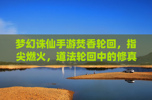 梦幻诛仙手游焚香轮回,指尖燃火,道法轮回中的修真新章,梦幻诛仙手游焚香轮回,指尖燃火,道法轮回开启修真新章