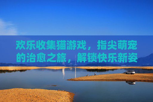 欢乐收集猫游戏,指尖萌宠的治愈之旅,解锁快乐新姿势,欢乐收集猫游戏,指尖萌宠的治愈之旅,解锁快乐新姿势