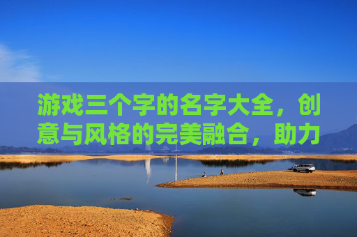 游戏三个字的名字大全,创意与风格的完美融合,助力游戏品牌打造独特标识