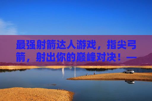 最强射箭达人游戏，指尖弓箭，射出你的巅峰对决！——弓弦响彻的奇幻射箭之旅