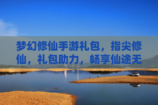 梦幻修仙手游礼包，指尖修仙，礼包助力，畅享仙途无限乐趣，梦幻修仙手游礼包，指尖修仙，礼包助力，畅享仙途无限乐趣