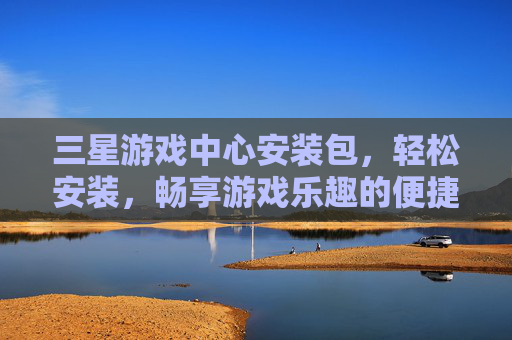 三星游戏中心安装包，轻松安装，畅享游戏乐趣的便捷指南，三星游戏中心安装包，轻松安装，畅享游戏乐趣的便捷指南
