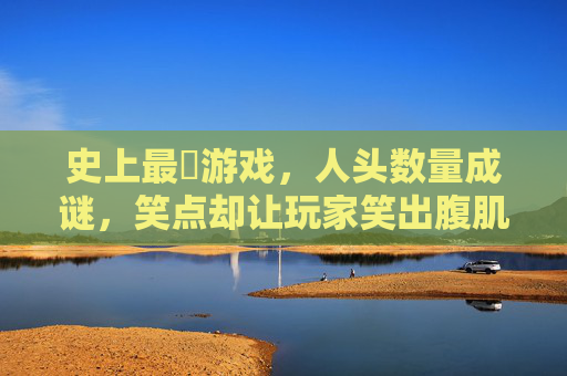 史上最囧游戏,人头数量成谜,笑点却让玩家笑出腹肌