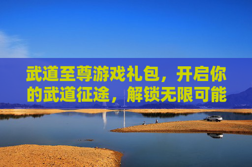 武道至尊游戏礼包，开启你的武道征途，解锁无限可能