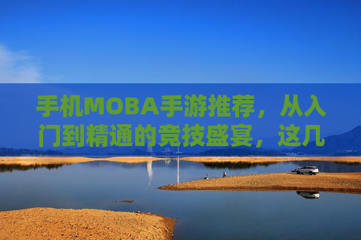 手机MOBA手游推荐,从入门到精通的竞技盛宴,这几款游戏助你驰骋战场,体验策略与激情的完美结合!