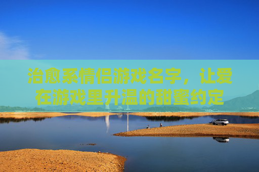 治愈系情侣游戏名字，让爱在游戏里升温的甜蜜约定