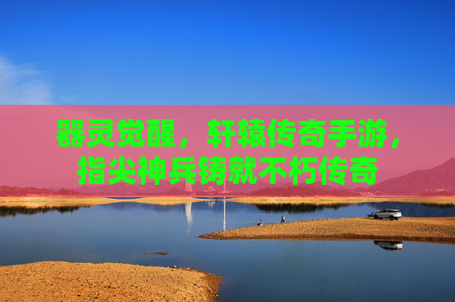 器灵觉醒，轩辕传奇手游，指尖神兵铸就不朽传奇