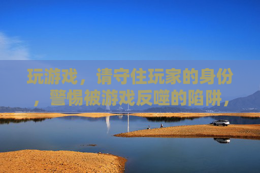 玩游戏,请守住玩家的身份,警惕被游戏反噬的陷阱,玩游戏,请守住玩家身份,警惕被游戏反噬的陷阱