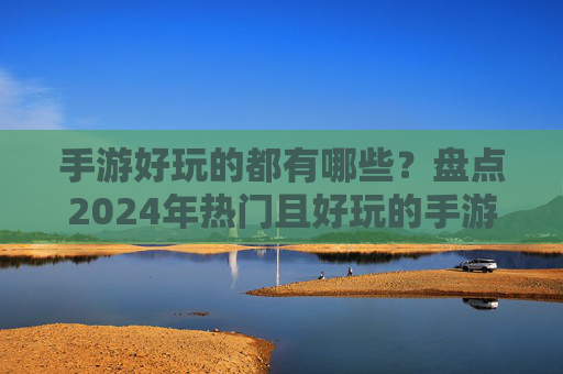 手游好玩的都有哪些?盘点2024年热门且好玩的手游推荐