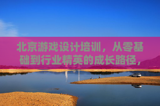 北京游戏设计培训，从零基础到行业精英的成长路径，开启数字艺术与游戏创意的无限可能，北京游戏设计培训，从零基础到行业精英的成长路径，开启数字艺术与游戏创意的无限可能