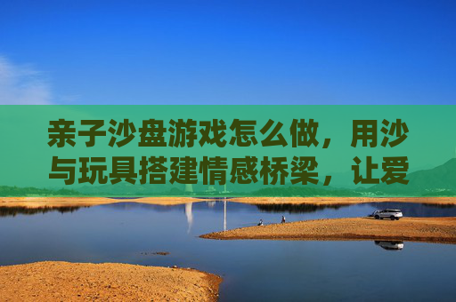 亲子沙盘游戏怎么做，用沙与玩具搭建情感桥梁，让爱在互动中生长，亲子沙盘游戏，用沙与玩具搭建情感桥梁，让爱在互动中生长