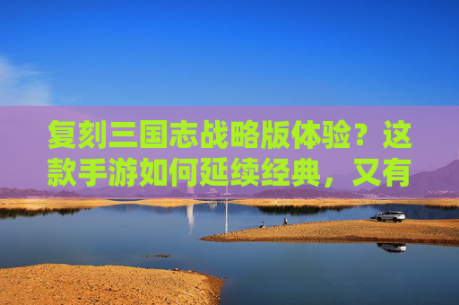 复刻三国志战略版体验？这款手游如何延续经典，又有哪些新突破？复刻三国志战略版，如何延续经典与实现新突破？