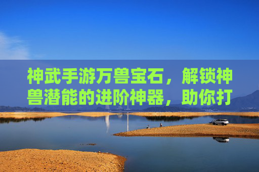 神武手游万兽宝石，解锁神兽潜能的进阶神器，助你打造最强神兽阵容，神武手游万兽宝石，解锁神兽潜能，助你打造最强神兽阵容