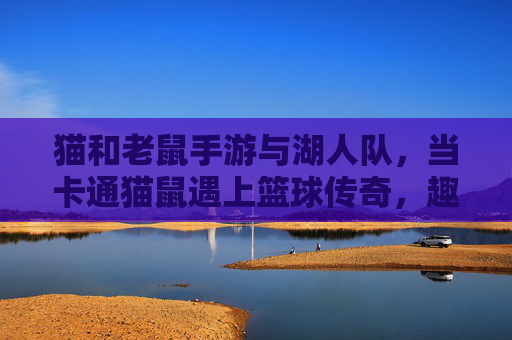 猫和老鼠手游与湖人队，当卡通猫鼠遇上篮球传奇，趣味联动引热议