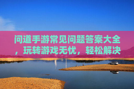 问道手游常见问题答案大全，玩转游戏无忧，轻松解决困扰