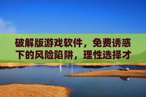 破解版游戏软件，免费诱惑下的风险陷阱，理性选择才是正道