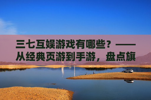 三七互娱游戏有哪些？——从经典页游到手游，盘点旗下多元作品，领略其游戏生态的丰富性