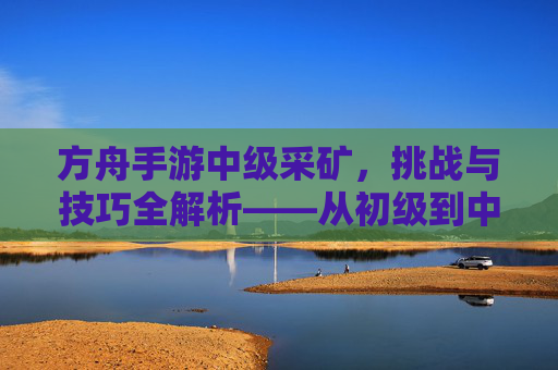 方舟手游中级采矿,挑战与技巧全解析——从初级到中级的进阶之路