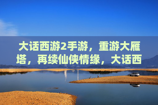 大话西游2手游，重游大雁塔，再续仙侠情缘，大话西游2手游，重游大雁塔，再续仙侠情缘