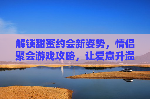 解锁甜蜜约会新姿势,情侣聚会游戏攻略,让爱意升温的趣味玩法