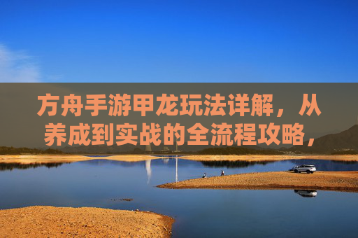 方舟手游甲龙玩法详解，从养成到实战的全流程攻略，方舟手游甲龙玩法详解，从养成到实战的全流程攻略