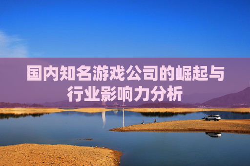 国内知名游戏公司的崛起与行业影响力分析