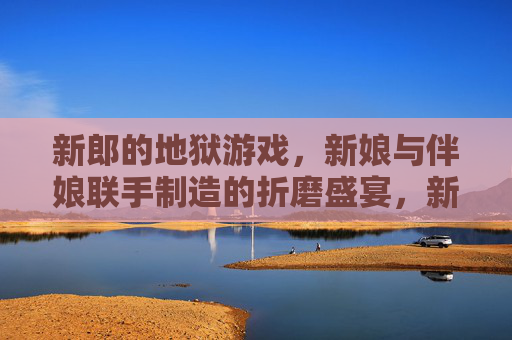 新郎的地狱游戏，新娘与伴娘联手制造的折磨盛宴，新郎的地狱游戏，新娘与伴娘联手制造的折磨盛宴