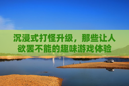 沉浸式打怪升级，那些让人欲罢不能的趣味游戏体验