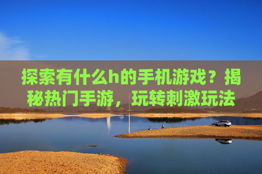 探索有什么h的手机游戏？揭秘热门手游，玩转刺激玩法与趣味体验