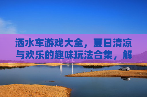洒水车游戏大全，夏日清凉与欢乐的趣味玩法合集，解锁多重乐趣