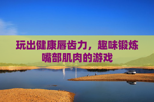 玩出健康唇齿力，趣味锻炼嘴部肌肉的游戏