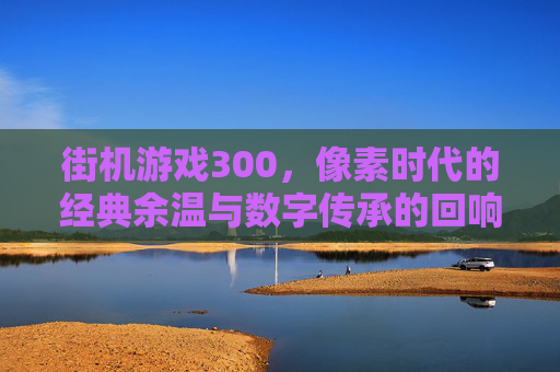 街机游戏300，像素时代的经典余温与数字传承的回响