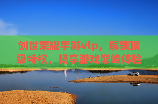 创世荣耀手游vlp，解锁顶级特权，畅享游戏巅峰体验