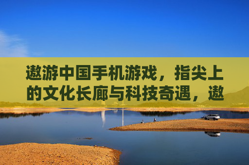 遨游中国手机游戏,指尖上的文化长廊与科技奇遇,遨游中国手机游戏,指尖上的文化长廊与科技奇遇