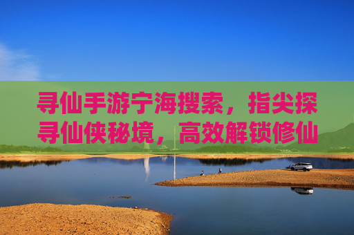 寻仙手游宁海搜索，指尖探寻仙侠秘境，高效解锁修仙任务
