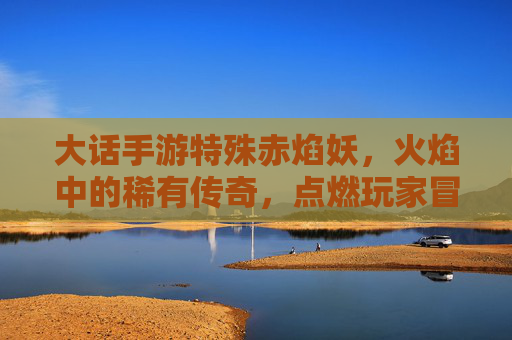 大话手游特殊赤焰妖,火焰中的稀有传奇,点燃玩家冒险新篇章,大话手游特殊赤焰妖,火焰中的稀有传奇,点燃玩家冒险新篇章