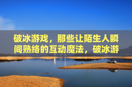 破冰游戏，那些让陌生人瞬间熟络的互动魔法，破冰游戏，那些让陌生人瞬间熟络的互动魔法
