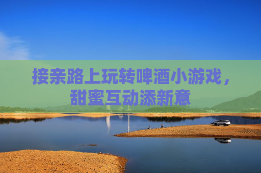 接亲路上玩转啤酒小游戏，甜蜜互动添新意