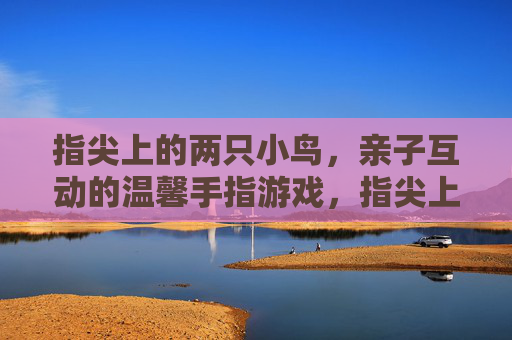 指尖上的两只小鸟，亲子互动的温馨手指游戏，指尖上的两只小鸟，亲子互动的温馨手指游戏