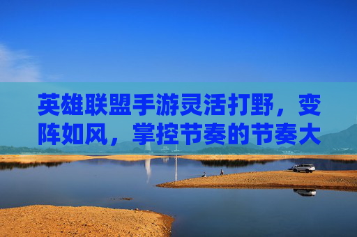 英雄联盟手游灵活打野，变阵如风，掌控节奏的节奏大师