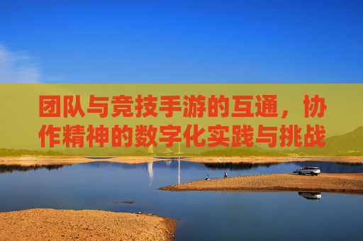 团队与竞技手游的互通，协作精神的数字化实践与挑战