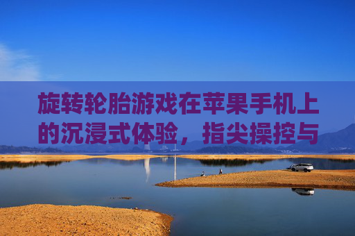 旋转轮胎游戏在苹果手机上的沉浸式体验，指尖操控与科技融合的完美演绎