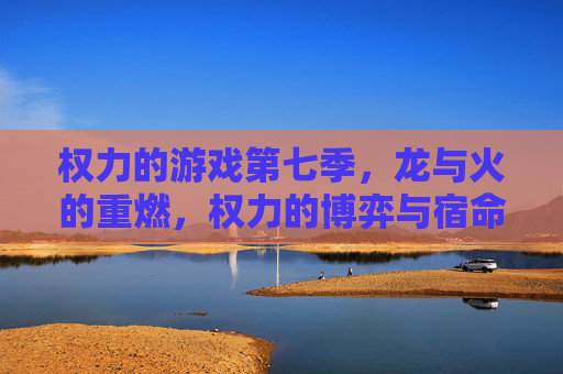 权力的游戏第七季，龙与火的重燃，权力的博弈与宿命的交织