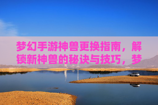 梦幻手游神兽更换指南，解锁新神兽的秘诀与技巧，梦幻手游神兽更换指南，解锁新神兽的秘诀与技巧