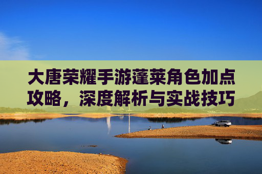 大唐荣耀手游蓬莱角色加点攻略，深度解析与实战技巧，大唐荣耀手游蓬莱角色加点攻略，深度解析与实战技巧
