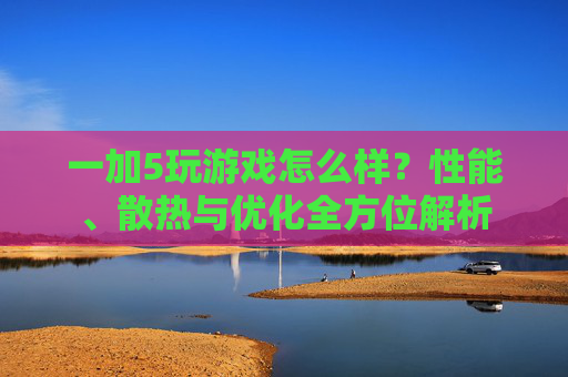 一加5玩游戏怎么样？性能、散热与优化全方位解析