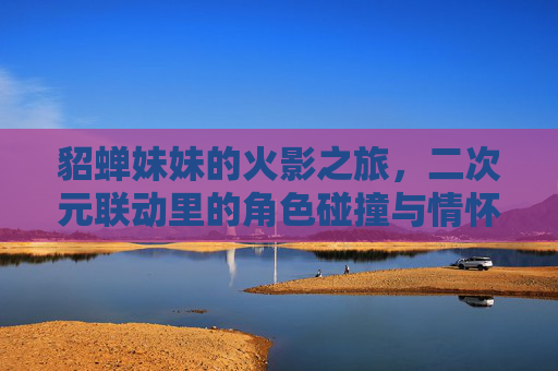 貂蝉妹妹的火影之旅,二次元联动里的角色碰撞与情怀共鸣,貂蝉妹妹的火影之旅,二次元角色碰撞与情怀共鸣