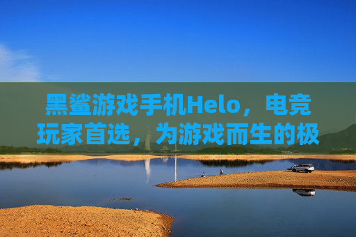 黑鲨游戏手机Helo，电竞玩家首选，为游戏而生的极致性能与体验升级，黑鲨游戏手机Helo，电竞玩家首选，为游戏而生，性能与体验全面升级
