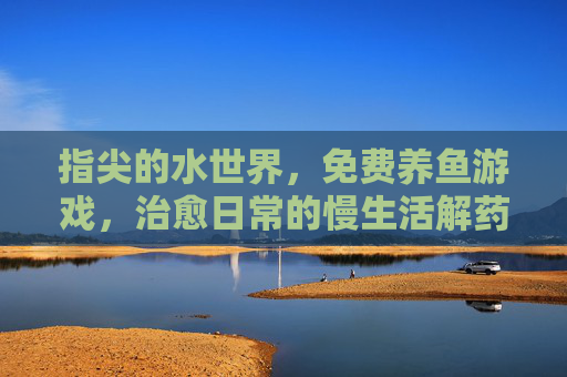 指尖的水世界,免费养鱼游戏,治愈日常的慢生活解药,指尖的水世界,免费养鱼游戏,治愈日常的慢生活解药