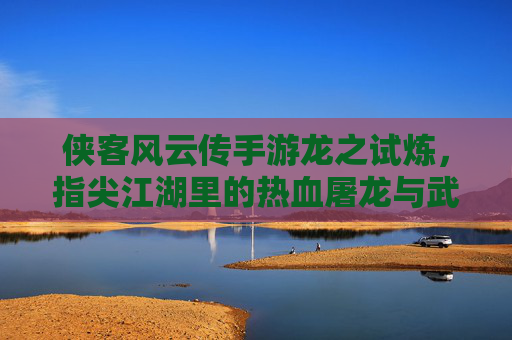 侠客风云传手游龙之试炼，指尖江湖里的热血屠龙与武侠豪情，侠客风云传手游龙之试炼，指尖江湖里的热血屠龙与武侠豪情